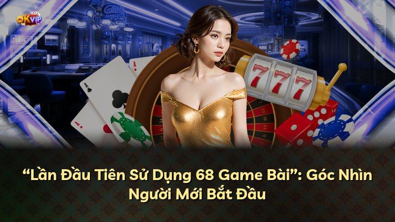 “Lần Đầu Tiên Sử Dụng 68 Game Bài”: Góc Nhìn Người Mới Bắt Đầu